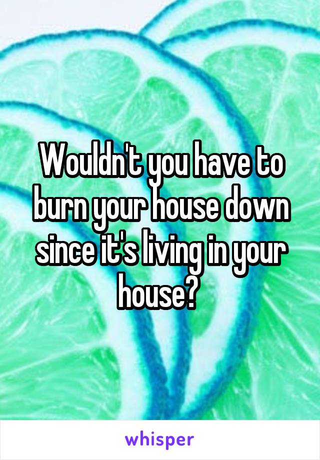 Wouldn't you have to burn your house down since it's living in your house? 