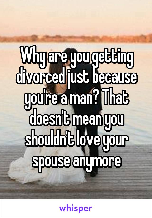 Why are you getting divorced just because you're a man? That doesn't mean you shouldn't love your spouse anymore