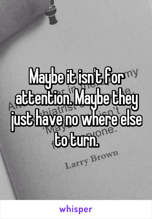 Maybe it isn't for attention. Maybe they just have no where else to turn.