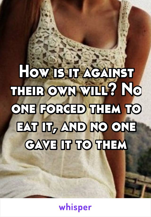 How is it against their own will? No one forced them to eat it, and no one gave it to them