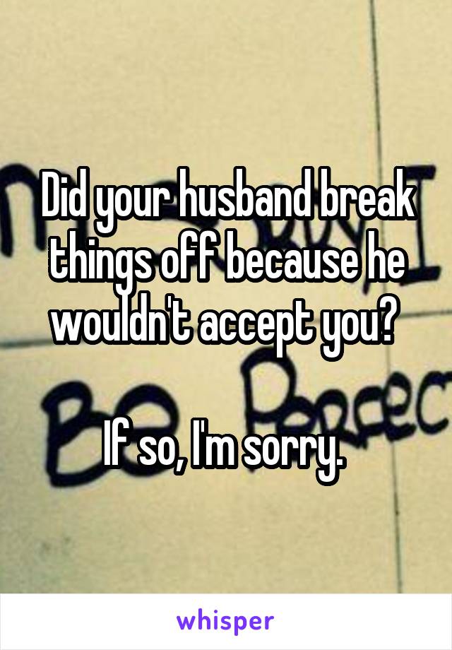 Did your husband break things off because he wouldn't accept you? 

If so, I'm sorry. 