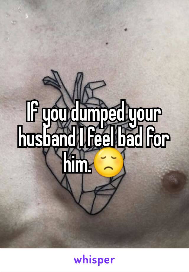 If you dumped your husband I feel bad for him.😞
