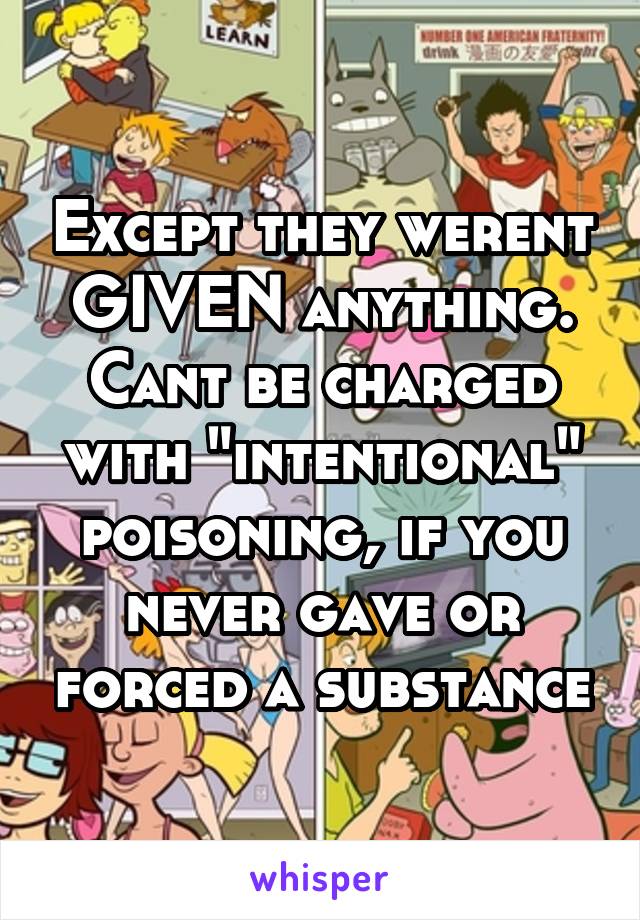 Except they werent GIVEN anything. Cant be charged with "intentional" poisoning, if you never gave or forced a substance