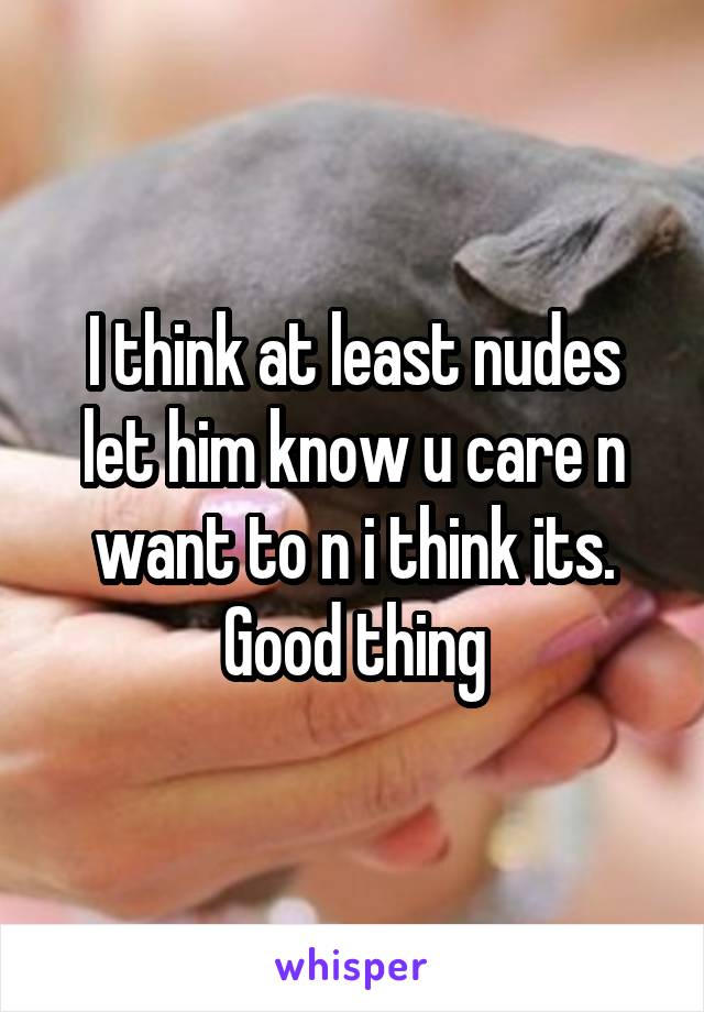 I think at least nudes let him know u care n want to n i think its. Good thing