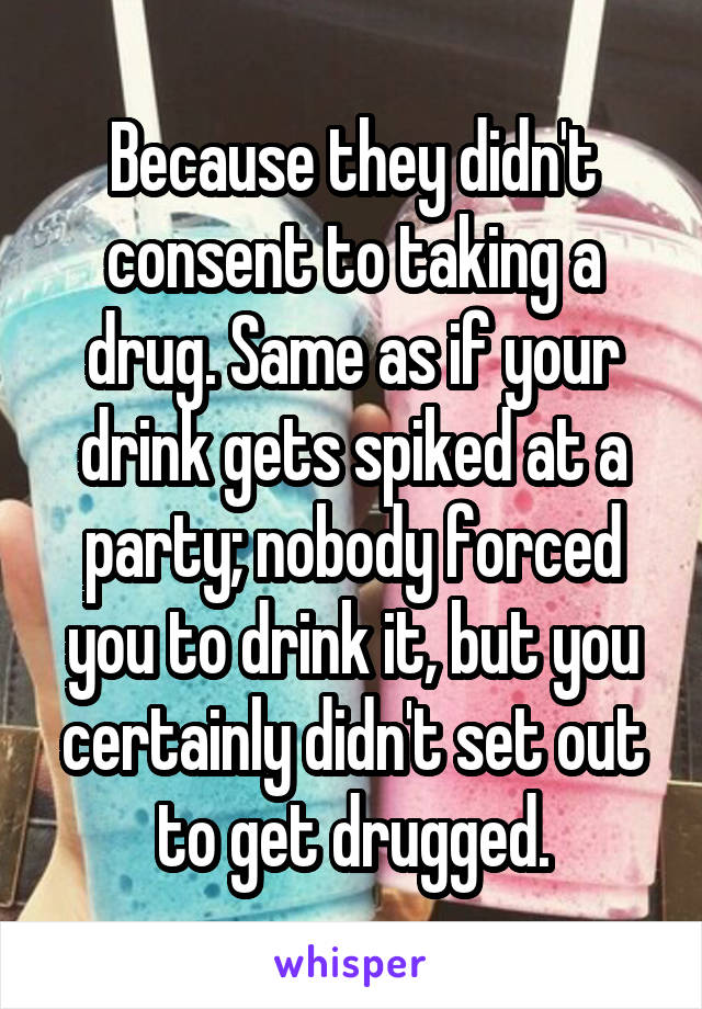 Because they didn't consent to taking a drug. Same as if your drink gets spiked at a party; nobody forced you to drink it, but you certainly didn't set out to get drugged.