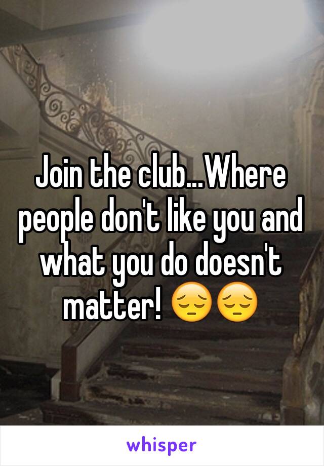 Join the club...Where people don't like you and what you do doesn't matter! 😔😔