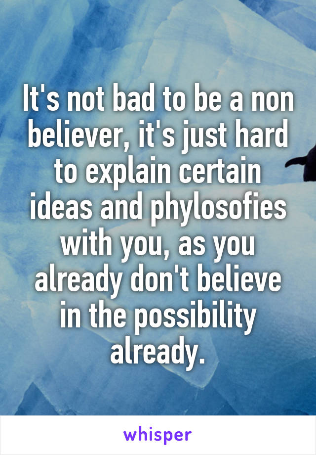 It's not bad to be a non believer, it's just hard to explain certain ideas and phylosofies with you, as you already don't believe in the possibility already.