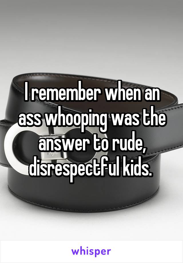 I remember when an ass whooping was the answer to rude, disrespectful kids. 