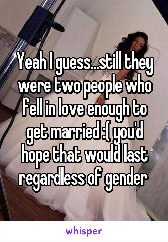 Yeah I guess...still they were two people who fell in love enough to get married :( you'd hope that would last regardless of gender 