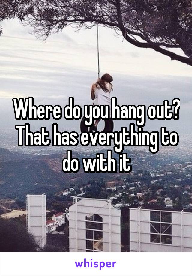 Where do you hang out? That has everything to do with it