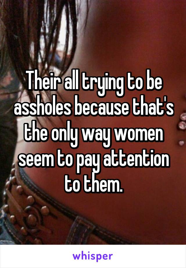 Their all trying to be assholes because that's the only way women seem to pay attention to them.