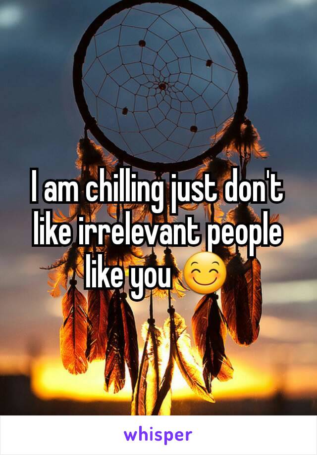 I am chilling just don't like irrelevant people like you 😊