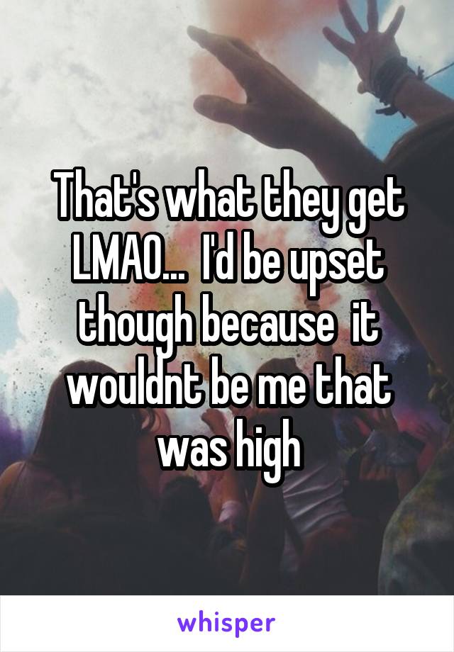 That's what they get LMAO...  I'd be upset though because  it wouldnt be me that was high