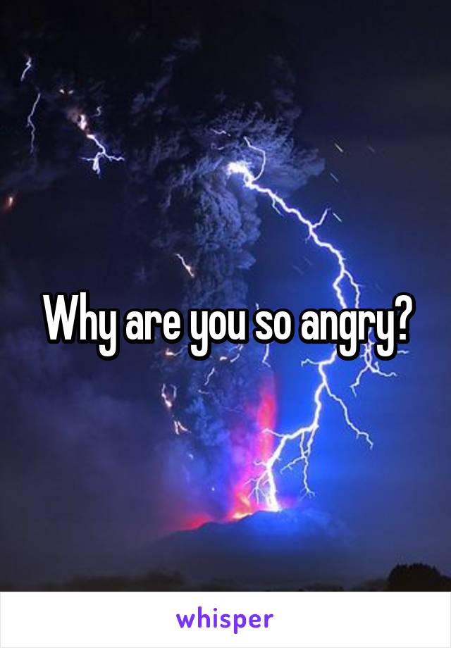 Why are you so angry?