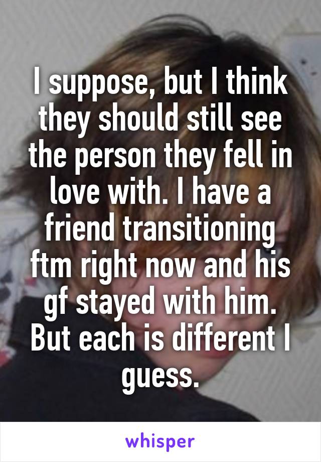 I suppose, but I think they should still see the person they fell in love with. I have a friend transitioning ftm right now and his gf stayed with him. But each is different I guess.