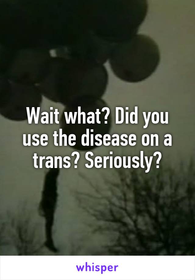 Wait what? Did you use the disease on a trans? Seriously?