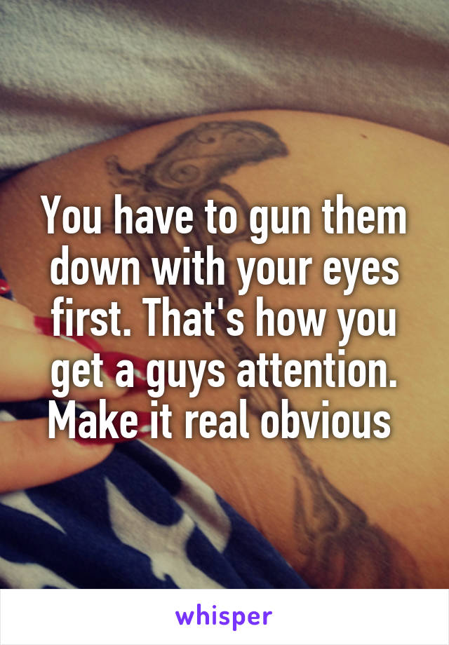 You have to gun them down with your eyes first. That's how you get a guys attention. Make it real obvious 
