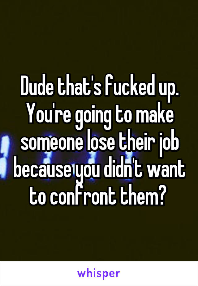 Dude that's fucked up. You're going to make someone lose their job because you didn't want to confront them? 