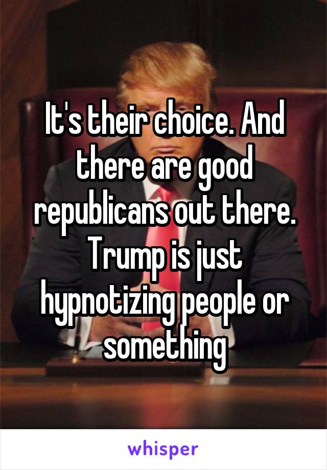 It's their choice. And there are good republicans out there. Trump is just hypnotizing people or something