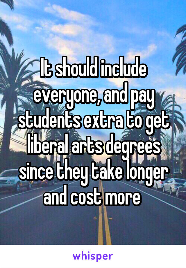 It should include everyone, and pay students extra to get liberal arts degrees since they take longer and cost more 