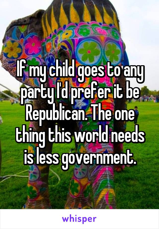 If my child goes to any party I'd prefer it be Republican. The one thing this world needs is less government.