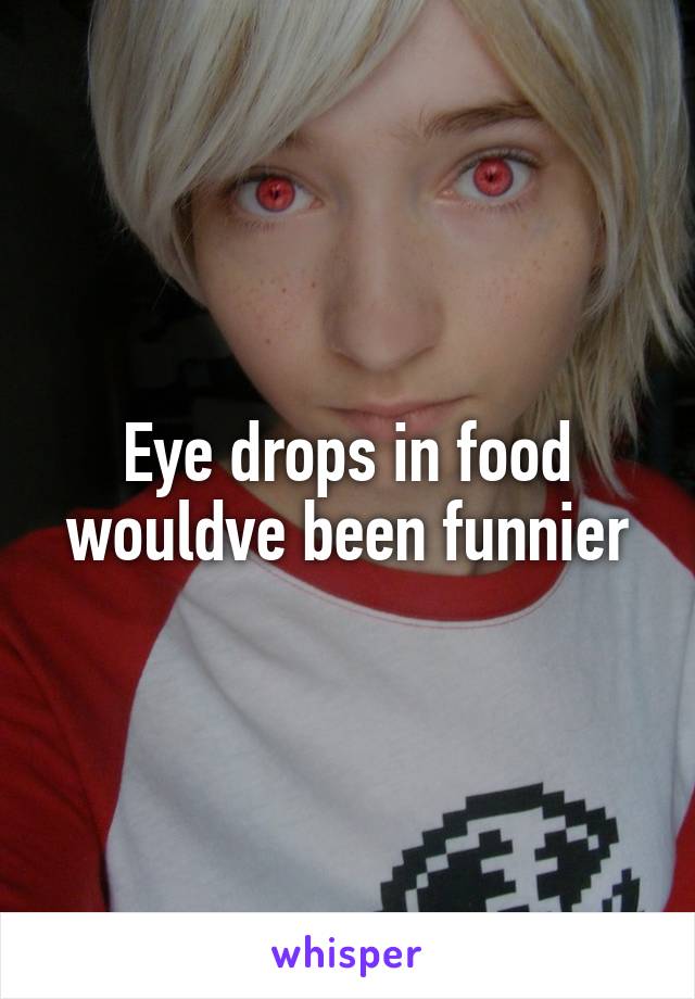 Eye drops in food wouldve been funnier