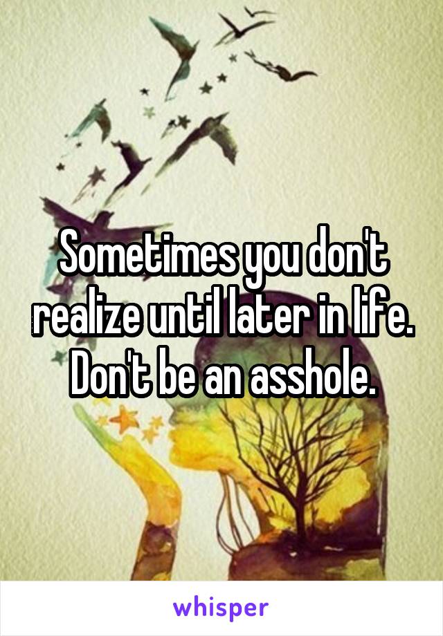 Sometimes you don't realize until later in life. Don't be an asshole.