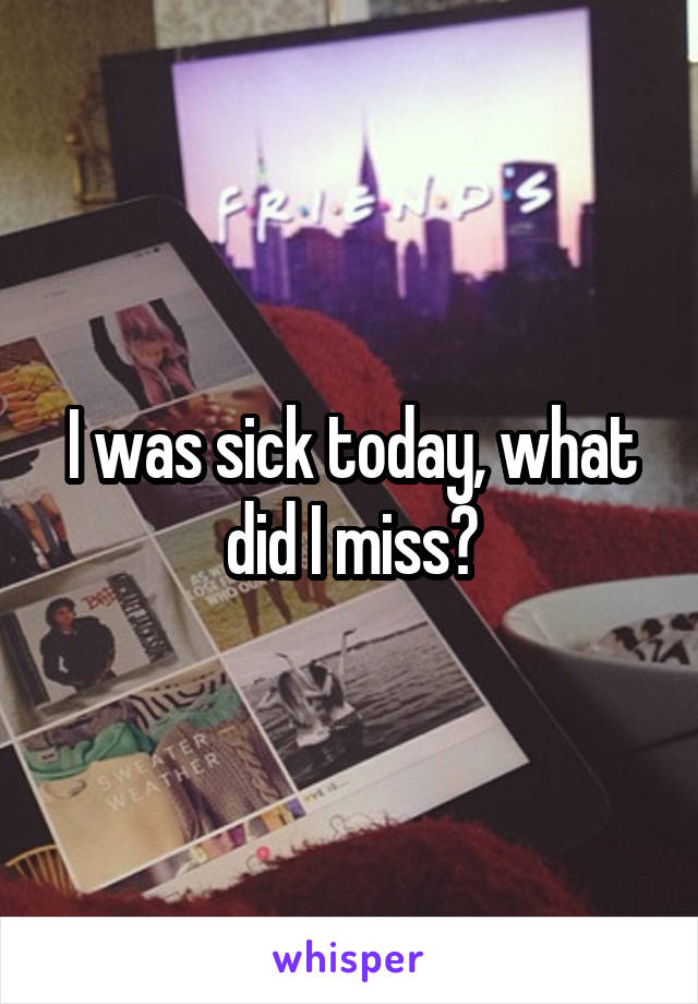 I was sick today, what did I miss?