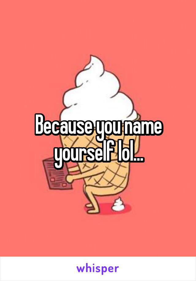 Because you name yourself lol...