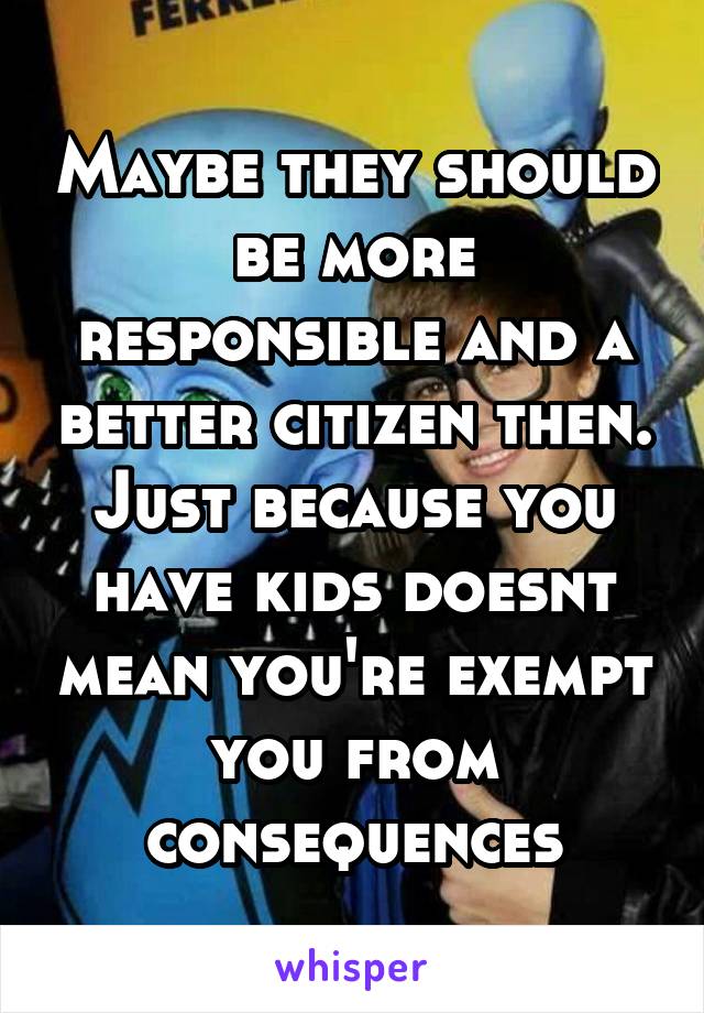 Maybe they should be more responsible and a better citizen then. Just because you have kids doesnt mean you're exempt you from consequences