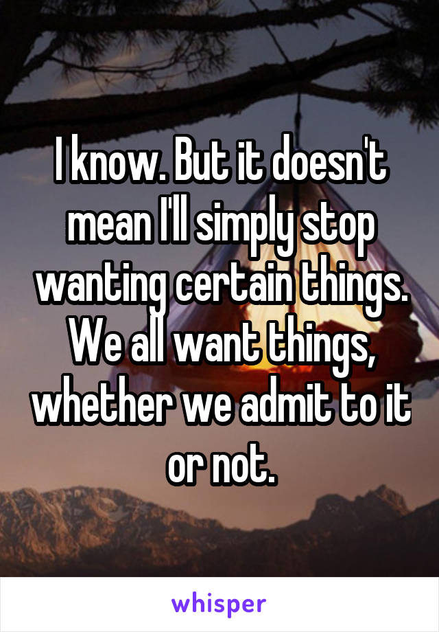 I know. But it doesn't mean I'll simply stop wanting certain things. We all want things, whether we admit to it or not.