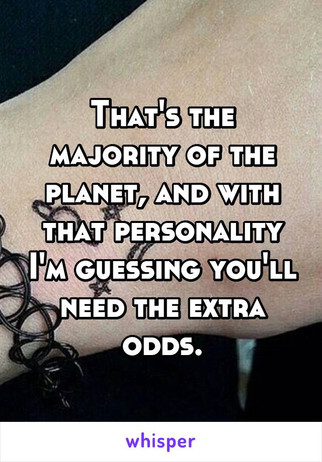 That's the majority of the planet, and with that personality I'm guessing you'll need the extra odds.