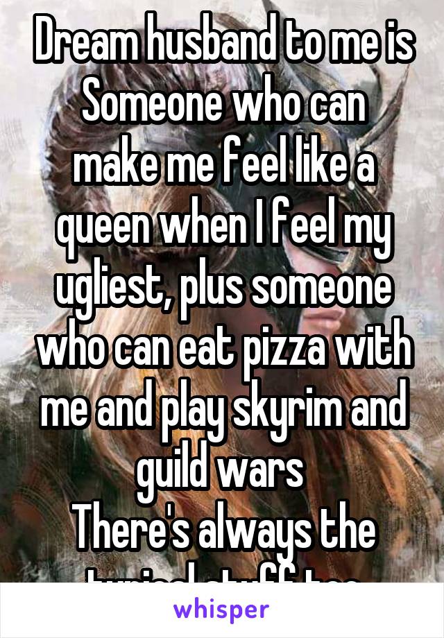 Dream husband to me is
Someone who can make me feel like a queen when I feel my ugliest, plus someone who can eat pizza with me and play skyrim and guild wars 
There's always the typical stuff too