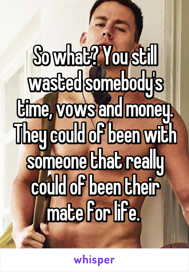 So what? You still wasted somebody's time, vows and money. They could of been with someone that really could of been their mate for life. 