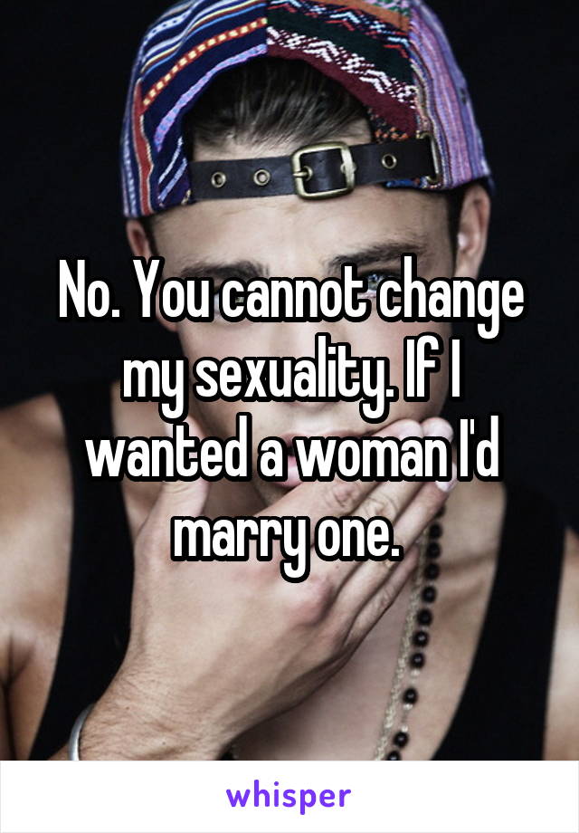 No. You cannot change my sexuality. If I wanted a woman I'd marry one. 