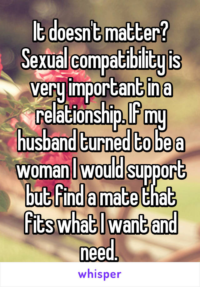 It doesn't matter? Sexual compatibility is very important in a relationship. If my husband turned to be a woman I would support but find a mate that fits what I want and need. 