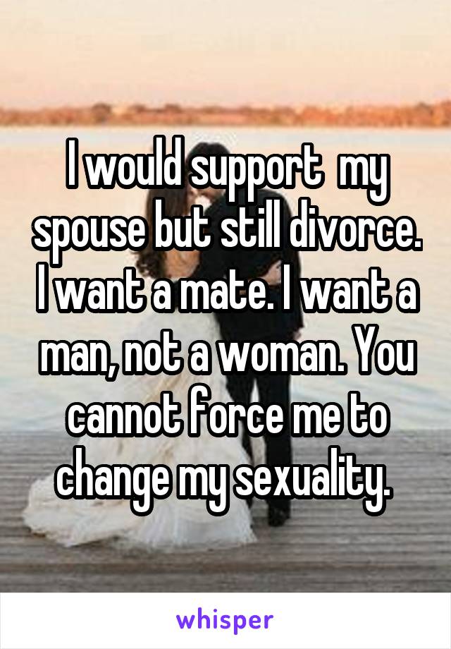 I would support  my spouse but still divorce. I want a mate. I want a man, not a woman. You cannot force me to change my sexuality. 