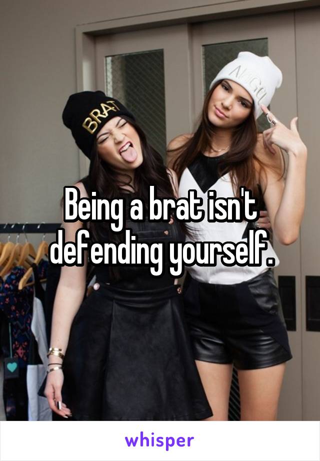 Being a brat isn't defending yourself.