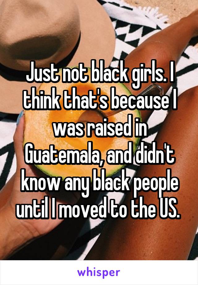 Just not black girls. I think that's because I was raised in Guatemala, and didn't know any black people until I moved to the US. 