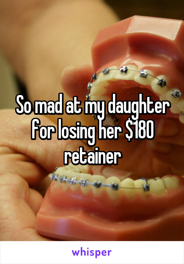 So mad at my daughter for losing her $180 retainer