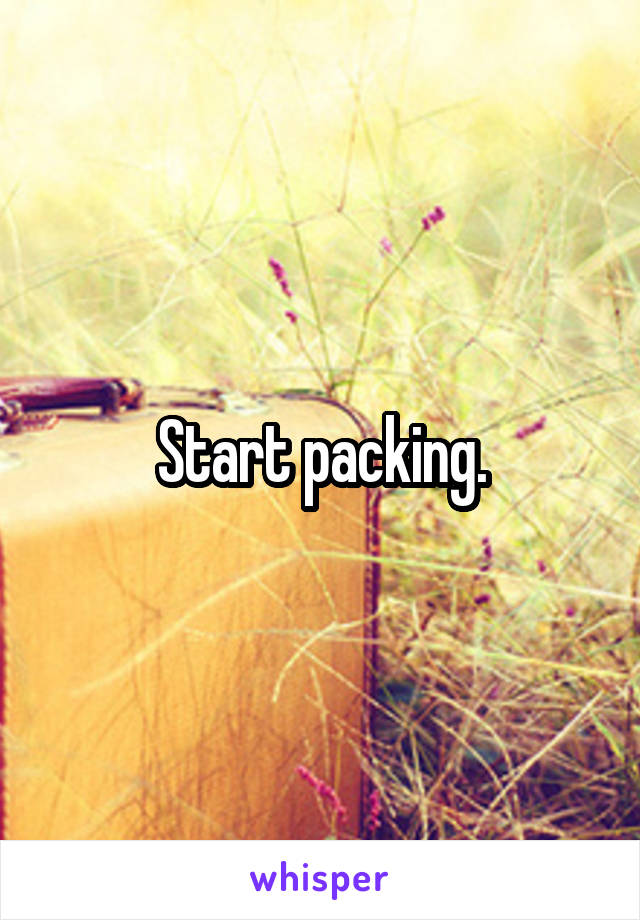 Start packing.