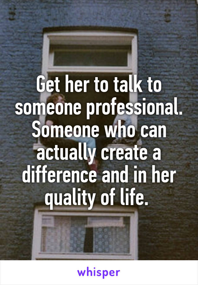 Get her to talk to someone professional. Someone who can actually create a difference and in her quality of life. 