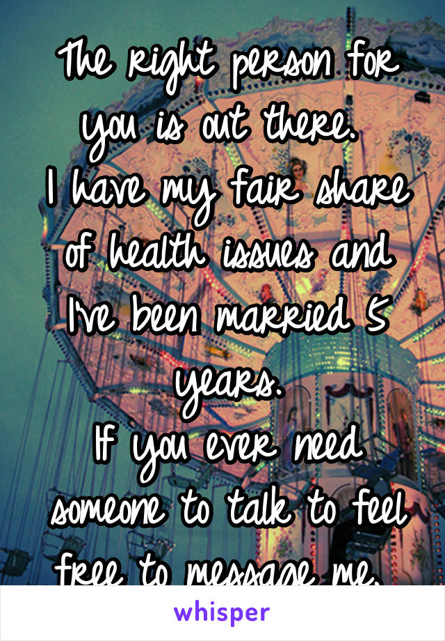 The right person for you is out there. 
I have my fair share of health issues and I've been married 5 years.
If you ever need someone to talk to feel free to message me. 