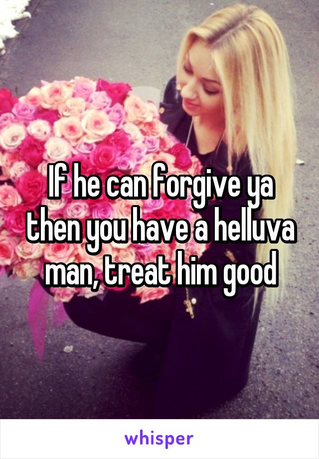 If he can forgive ya then you have a helluva man, treat him good
