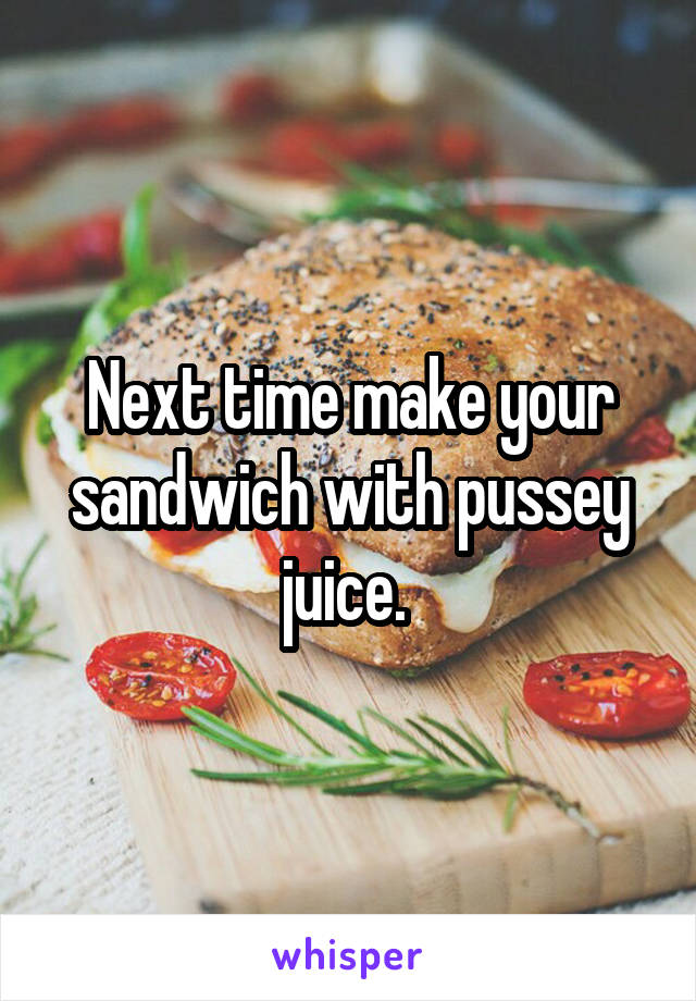 Next time make your sandwich with pussey juice. 