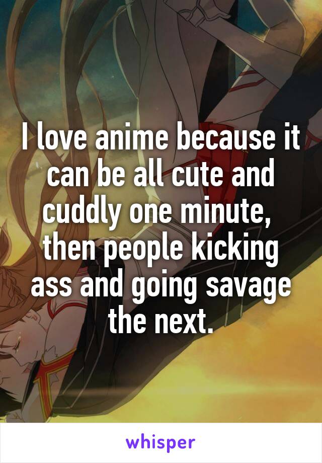 I love anime because it can be all cute and cuddly one minute,  then people kicking ass and going savage the next.