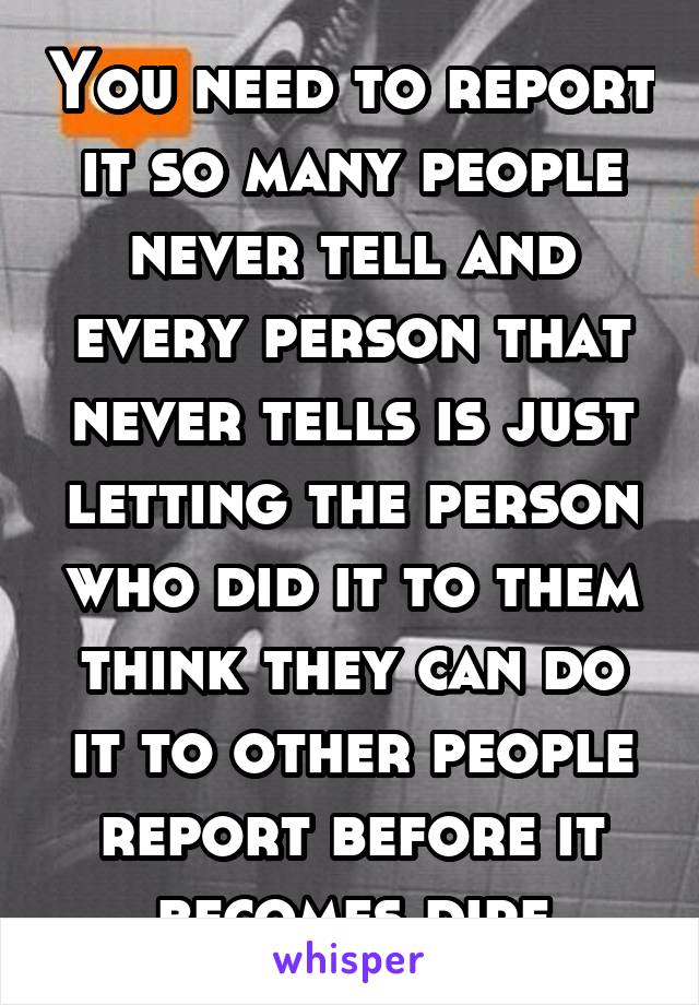 You need to report it so many people never tell and every person that never tells is just letting the person who did it to them think they can do it to other people report before it becomes dire