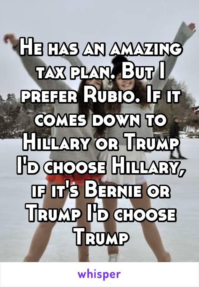 He has an amazing tax plan. But I prefer Rubio. If it comes down to Hillary or Trump I'd choose Hillary, if it's Bernie or Trump I'd choose Trump