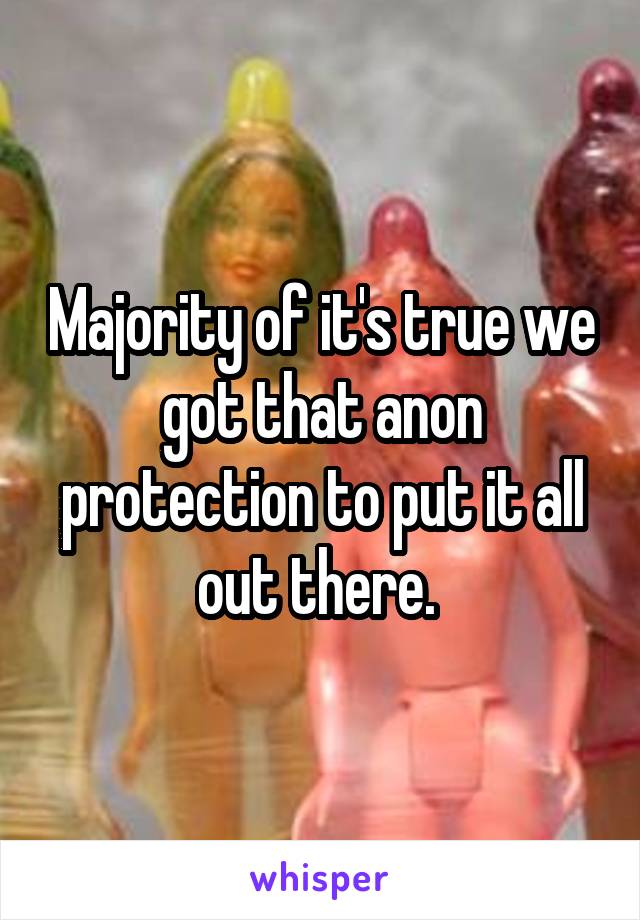 Majority of it's true we got that anon protection to put it all out there. 