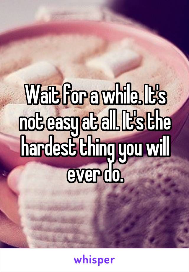 Wait for a while. It's not easy at all. It's the hardest thing you will ever do.